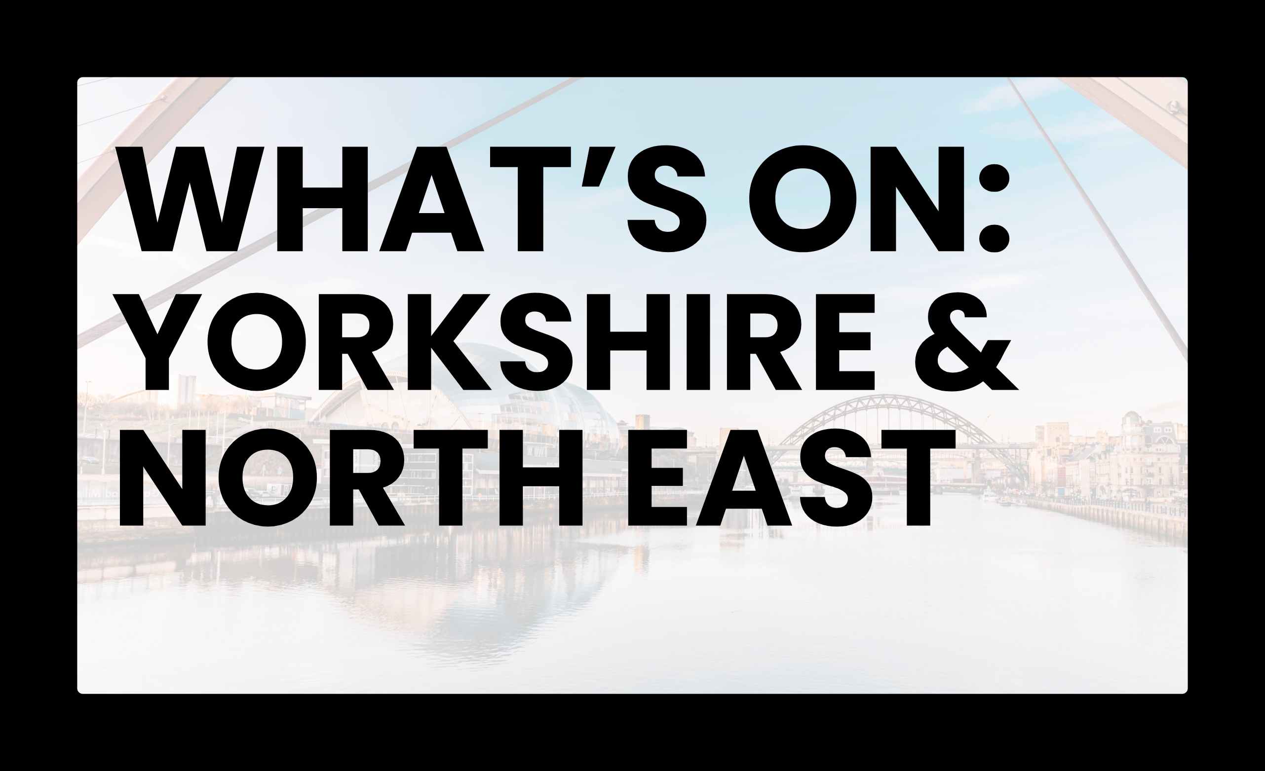 WHAT'S ON: YORKSHIRE & NORTH EAST