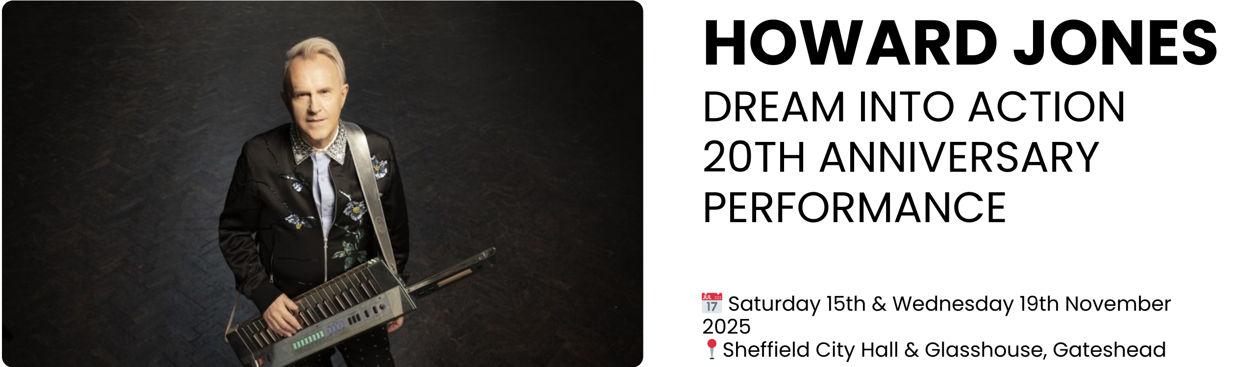 HOWARD JONES DREAM INTO ACTION 20TH ANNIVERSARY PERFORMANCE  📅 Saturday 15th & Wednesday 19th November 2025 📍Sheffield City Hall & Glasshouse, Gateshead